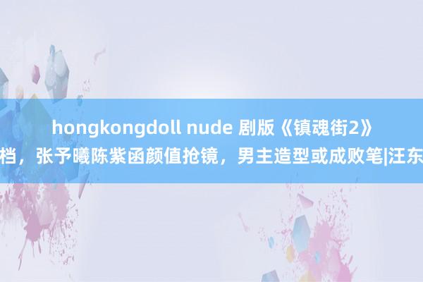 hongkongdoll nude 剧版《镇魂街2》定档，张予曦陈紫函颜值抢镜，男主造型或成败笔|汪东城