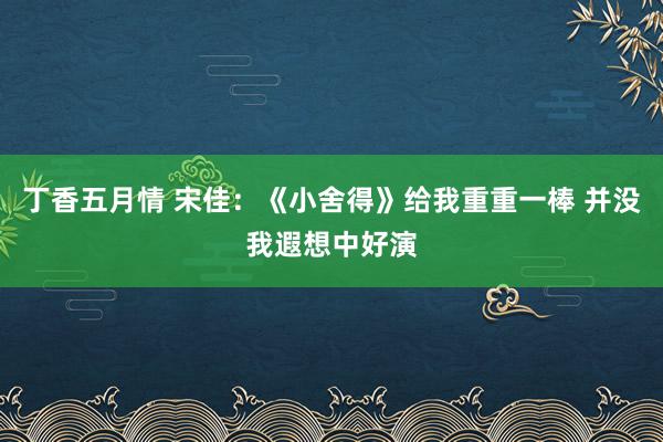 丁香五月情 宋佳：《小舍得》给我重重一棒 并没我遐想中好演