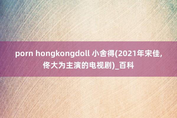 porn hongkongdoll 小舍得(2021年宋佳，佟大为主演的电视剧)_百科