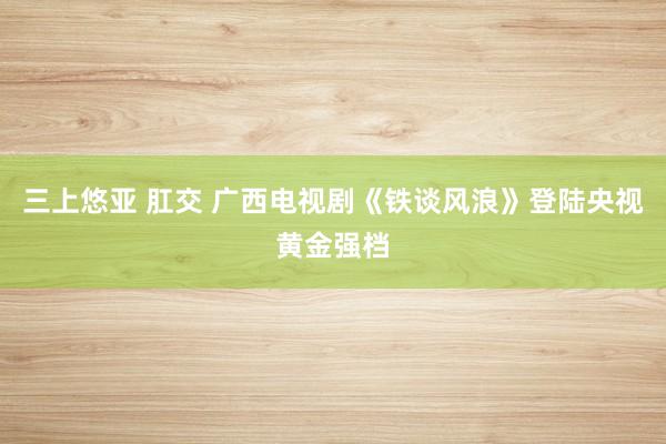 三上悠亚 肛交 广西电视剧《铁谈风浪》登陆央视黄金强档