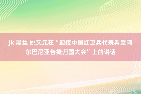 jk 黑丝 姚文元在“迎接中国红卫兵代表看望阿尔巴尼亚告捷归国大会”上的讲话