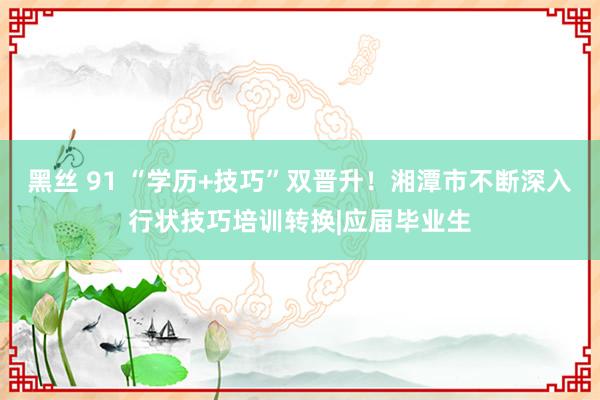 黑丝 91 “学历+技巧”双晋升！湘潭市不断深入行状技巧培训转换|应届毕业生